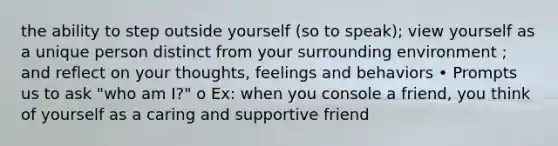 the ability to step outside yourself (so to speak); view yourself as a unique person distinct from your surrounding environment ; and reflect on your thoughts, feelings and behaviors • Prompts us to ask "who am I?" o Ex: when you console a friend, you think of yourself as a caring and supportive friend