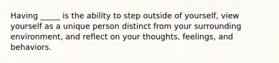 Having _____ is the ability to step outside of yourself, view yourself as a unique person distinct from your surrounding environment, and reflect on your thoughts, feelings, and behaviors.