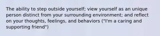 The ability to step outside yourself; view yourself as an unique person distinct from your surrounding environment; and reflect on your thoughts, feelings, and behaviors ("I'm a caring and supporting friend")