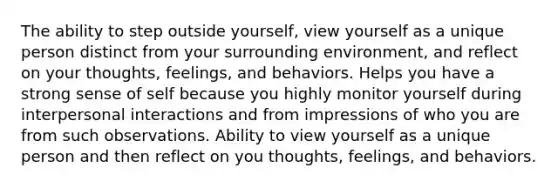 The ability to step outside yourself, view yourself as a unique person distinct from your surrounding environment, and reflect on your thoughts, feelings, and behaviors. Helps you have a strong sense of self because you highly monitor yourself during interpersonal interactions and from impressions of who you are from such observations. Ability to view yourself as a unique person and then reflect on you thoughts, feelings, and behaviors.