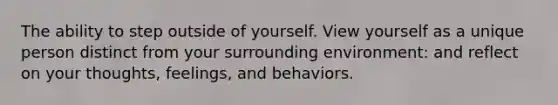 The ability to step outside of yourself. View yourself as a unique person distinct from your surrounding environment: and reflect on your thoughts, feelings, and behaviors.