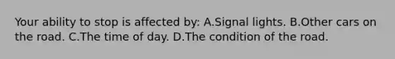 Your ability to stop is affected by: A.Signal lights. B.Other cars on the road. C.The time of day. D.The condition of the road.