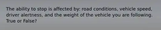 The ability to stop is affected by: road conditions, vehicle speed, driver alertness, and the weight of the vehicle you are following. True or False?