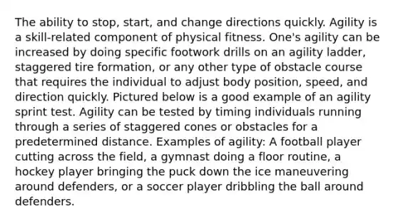 The ability to stop, start, and change directions quickly. Agility is a skill-related component of physical fitness. One's agility can be increased by doing specific footwork drills on an agility ladder, staggered tire formation, or any other type of obstacle course that requires the individual to adjust body position, speed, and direction quickly. Pictured below is a good example of an agility sprint test. Agility can be tested by timing individuals running through a series of staggered cones or obstacles for a predetermined distance. Examples of agility: A football player cutting across the field, a gymnast doing a floor routine, a hockey player bringing the puck down the ice maneuvering around defenders, or a soccer player dribbling the ball around defenders.