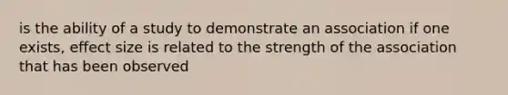 is the ability of a study to demonstrate an association if one exists, effect size is related to the strength of the association that has been observed