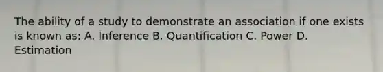 The ability of a study to demonstrate an association if one exists is known as: A. Inference B. Quantification C. Power D. Estimation