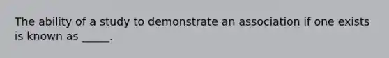 The ability of a study to demonstrate an association if one exists is known as _____.