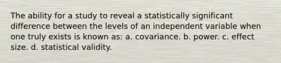 The ability for a study to reveal a statistically significant difference between the levels of an independent variable when one truly exists is known as: a. covariance. b. power. c. effect size. d. statistical validity.