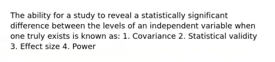 The ability for a study to reveal a statistically significant difference between the levels of an independent variable when one truly exists is known as: 1. Covariance 2. Statistical validity 3. Effect size 4. Power