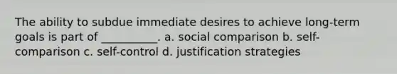 The ability to subdue immediate desires to achieve long-term goals is part of __________. a. social comparison b. self-comparison c. self-control d. justification strategies