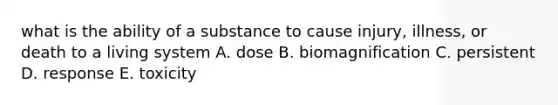 what is the ability of a substance to cause injury, illness, or death to a living system A. dose B. biomagnification C. persistent D. response E. toxicity