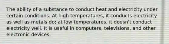 The ability of a substance to conduct heat and electricity under certain conditions. At high temperatures, it conducts electricity as well as metals do; at low temperatures, it doesn't conduct electricity well. It is useful in computers, televisions, and other electronic devices.