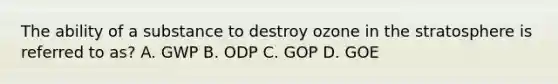 The ability of a substance to destroy ozone in the stratosphere is referred to as? A. GWP B. ODP C. GOP D. GOE