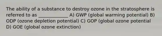 The ability of a substance to destroy ozone in the stratosphere is referred to as _____________ A) GWP (global warming potential) B) ODP (ozone depletion potential) C) GOP (global ozone potential D) GOE (global ozone extinction)