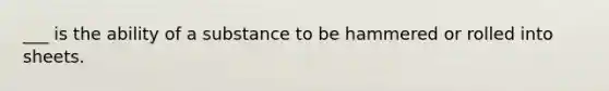 ___ is the ability of a substance to be hammered or rolled into sheets.