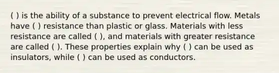 ( ) is the ability of a substance to prevent electrical flow. Metals have ( ) resistance than plastic or glass. Materials with less resistance are called ( ), and materials with greater resistance are called ( ). These properties explain why ( ) can be used as insulators, while ( ) can be used as conductors.