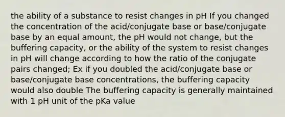 the ability of a substance to resist changes in pH If you changed the concentration of the acid/conjugate base or base/conjugate base by an equal amount, the pH would not change, but the buffering capacity, or the ability of the system to resist changes in pH will change according to how the ratio of the conjugate pairs changed; Ex if you doubled the acid/conjugate base or base/conjugate base concentrations, the buffering capacity would also double The buffering capacity is generally maintained with 1 pH unit of the pKa value