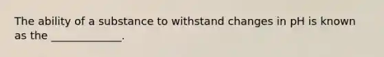 The ability of a substance to withstand changes in pH is known as the _____________.