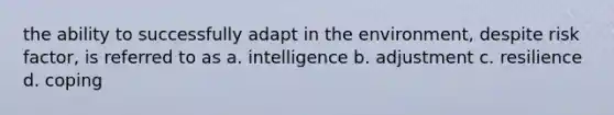 the ability to successfully adapt in the environment, despite risk factor, is referred to as a. intelligence b. adjustment c. resilience d. coping