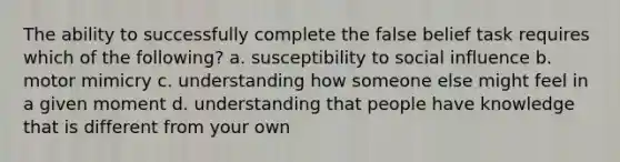 The ability to successfully complete the false belief task requires which of the following? a. susceptibility to social influence b. motor mimicry c. understanding how someone else might feel in a given moment d. understanding that people have knowledge that is different from your own