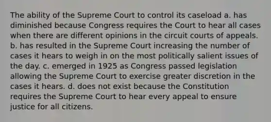 The ability of the Supreme Court to control its caseload a. has diminished because Congress requires the Court to hear all cases when there are different opinions in the circuit courts of appeals. b. has resulted in the Supreme Court increasing the number of cases it hears to weigh in on the most politically salient issues of the day. c. emerged in 1925 as Congress passed legislation allowing the Supreme Court to exercise greater discretion in the cases it hears. d. does not exist because the Constitution requires the Supreme Court to hear every appeal to ensure justice for all citizens.