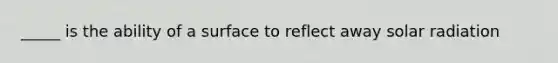 _____ is the ability of a surface to reflect away solar radiation