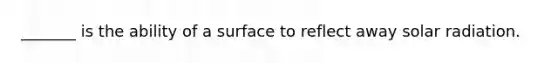 _______ is the ability of a surface to reflect away solar radiation.