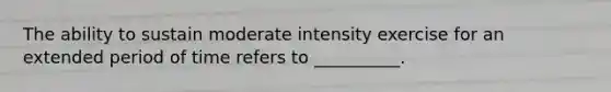 The ability to sustain moderate intensity exercise for an extended period of time refers to __________.