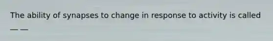 The ability of synapses to change in response to activity is called __ __