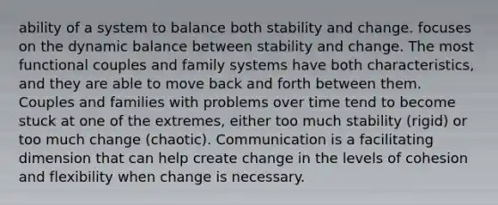 ability of a system to balance both stability and change. focuses on the dynamic balance between stability and change. The most functional couples and family systems have both characteristics, and they are able to move back and forth between them. Couples and families with problems over time tend to become stuck at one of the extremes, either too much stability (rigid) or too much change (chaotic). Communication is a facilitating dimension that can help create change in the levels of cohesion and flexibility when change is necessary.