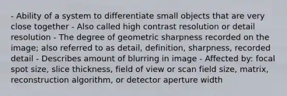 - Ability of a system to differentiate small objects that are very close together - Also called high contrast resolution or detail resolution - The degree of geometric sharpness recorded on the image; also referred to as detail, definition, sharpness, recorded detail - Describes amount of blurring in image - Affected by: focal spot size, slice thickness, field of view or scan field size, matrix, reconstruction algorithm, or detector aperture width