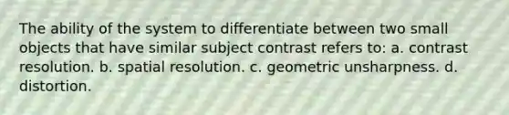 The ability of the system to differentiate between two small objects that have similar subject contrast refers to: a. contrast resolution. b. spatial resolution. c. geometric unsharpness. d. distortion.