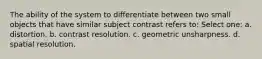 The ability of the system to differentiate between two small objects that have similar subject contrast refers to: Select one: a. distortion. b. contrast resolution. c. geometric unsharpness. d. spatial resolution.