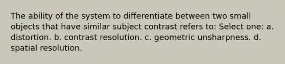 The ability of the system to differentiate between two small objects that have similar subject contrast refers to: Select one: a. distortion. b. contrast resolution. c. geometric unsharpness. d. spatial resolution.