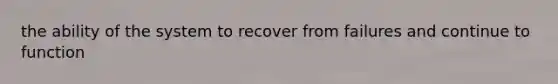 the ability of the system to recover from failures and continue to function