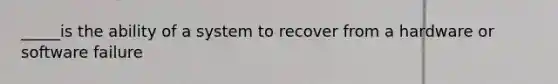 _____is the ability of a system to recover from a hardware or software failure