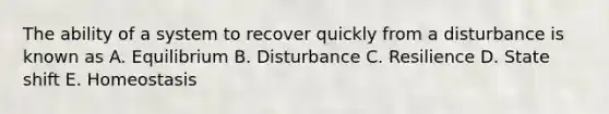 The ability of a system to recover quickly from a disturbance is known as A. Equilibrium B. Disturbance C. Resilience D. State shift E. Homeostasis