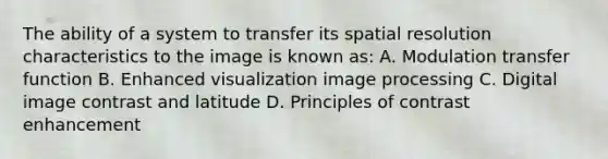 The ability of a system to transfer its spatial resolution characteristics to the image is known as: A. Modulation transfer function B. Enhanced visualization image processing C. Digital image contrast and latitude D. Principles of contrast enhancement