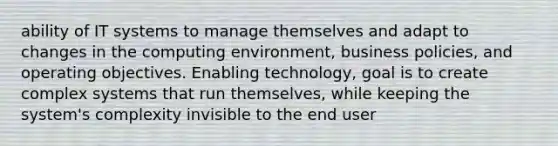 ability of IT systems to manage themselves and adapt to changes in the computing environment, business policies, and operating objectives. Enabling technology, goal is to create complex systems that run themselves, while keeping the system's complexity invisible to the end user