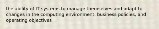 the ability of IT systems to manage themselves and adapt to changes in the computing environment, business policies, and operating objectives