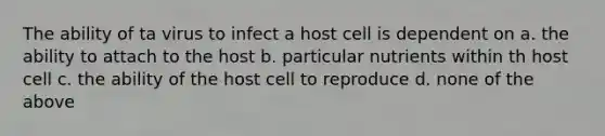 The ability of ta virus to infect a host cell is dependent on a. the ability to attach to the host b. particular nutrients within th host cell c. the ability of the host cell to reproduce d. none of the above