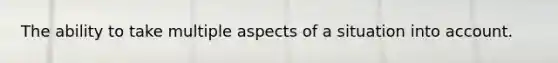 The ability to take multiple aspects of a situation into account.