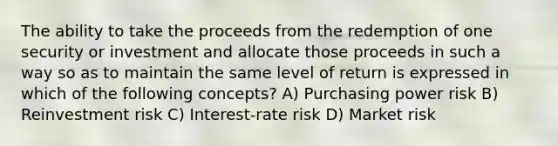 The ability to take the proceeds from the redemption of one security or investment and allocate those proceeds in such a way so as to maintain the same level of return is expressed in which of the following concepts? A) Purchasing power risk B) Reinvestment risk C) Interest-rate risk D) Market risk