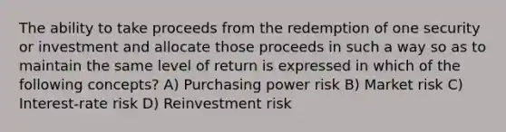 The ability to take proceeds from the redemption of one security or investment and allocate those proceeds in such a way so as to maintain the same level of return is expressed in which of the following concepts? A) Purchasing power risk B) Market risk C) Interest-rate risk D) Reinvestment risk