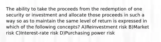 The ability to take the proceeds from the redemption of one security or investment and allocate those proceeds in such a way so as to maintain the same level of return is expressed in which of the following concepts? A)Reinvestment risk B)Market risk C)Interest-rate risk D)Purchasing power risk