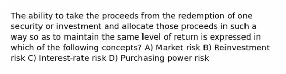 The ability to take the proceeds from the redemption of one security or investment and allocate those proceeds in such a way so as to maintain the same level of return is expressed in which of the following concepts? A) Market risk B) Reinvestment risk C) Interest-rate risk D) Purchasing power risk