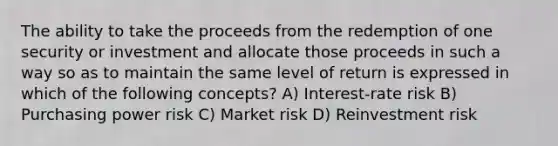 The ability to take the proceeds from the redemption of one security or investment and allocate those proceeds in such a way so as to maintain the same level of return is expressed in which of the following concepts? A) Interest-rate risk B) Purchasing power risk C) Market risk D) Reinvestment risk