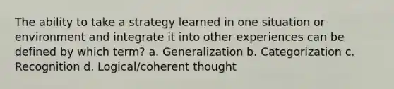 The ability to take a strategy learned in one situation or environment and integrate it into other experiences can be defined by which term? a. Generalization b. Categorization c. Recognition d. Logical/coherent thought