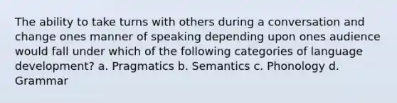 The ability to take turns with others during a conversation and change ones manner of speaking depending upon ones audience would fall under which of the following categories of language development? a. Pragmatics b. Semantics c. Phonology d. Grammar