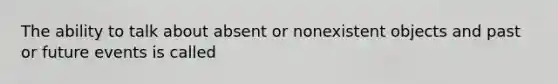 The ability to talk about absent or nonexistent objects and past or future events is called